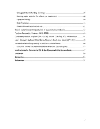 2
Oil & gas Industry funding challenge.............................................................................39
Banking sector appetite for oil and gas investments ....................................................40
Equity Financing:............................................................................................................40
Debt Financing: ..............................................................................................................41
Potential Benefits to Businesses:...................................................................................42
Recent exploration drilling activities in Guyana-Suriname Basin......................................43
Previous Exploration Program (2010-2012): .....................................................................43
Current Exploration Program (2015-2016): Source CGX May 2015 Presentation ............44
Liza-1 Discovery by ExxonMobil Corp., Stabroek Block Area March 20th, 2015................45
Future of other drilling activity in Guyana-Suriname basin:..............................................46
Scenarios for the Future Development of Oil and Gas in Guyana:................................47
Implications of a Commercial Oil & Gas Discovery in the Guyana Basin:.......................47
Discussion ..........................................................................................................................49
Conclusion..........................................................................................................................51
References.........................................................................................................................52
 
