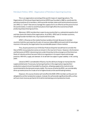 33
Petroleum Politics: OPEC - Organization of Petroleum Exporting Countries
Thisis an organizationconsistingof the world'smajoroil-exportingnations.The
Organizationof PetroleumExportingCountries(OPEC) wasfoundedin1960 to coordinate the
petroleumpoliciesof itsmembers,andtoprovide member stateswithtechnicalandeconomic
aid.OPEC isa “cartel” that aimsto manage the supplyof oil inan efforttosetthe price of oil on
the worldmarket,inorderto avoidfluctuationsthatmightaffectthe economiesof both
producingandpurchasingcountries.
Moreover, OPECmembershipisopentoanycountrythat isa substantial exporterof oil
and that sharesthe idealsof the organization.Asof 2011, OPEChad 12 membercountries,
includingfoundermembersIran,Iraq,KuwaitandVenezuela.
OPEC's influence onthe markethasbeenwidelycriticized.Becauseitsmember
countriesholdthe vastmajorityof crude oil reserves (about80%) andnearlyhalf of natural gas
reservesinthe world,the organizationhasconsiderable powerinthese markets.
Thus,Guyana positionasan Oil & Gas Producer/Exporterwouldhave toconsiderthe
likesof OPEConce productioncomesonstreamin the nearterm future. However,the Existence
and Relevance of OPECisbecomingmore underthreatdue tothe emergence of the American
Shale oil industryasthere hasseenlittle tonoregulationinitsexportimportandstorage
practices.Withthis, supply and demand of oil will both be subject to great volatility in the coming
years.
Likewise OPEC’sconsiderableinfluence,hasthe abilitytochange anmanipulate the
supplyanddemand,if necessary,byhavingall partiesinthe organisationregulatetheir
productionoutputtolevelsfavorable forall parties,allowingsupplytothe marketstobe
constrictedwhile the demandremainsstable.Thiscourse of actionbyOPEC,can considerably
drive upmarketpricesfor Crude oil toits highestlevelsonthe worldtradingmarkets.
However,thiscourse of actionwill notaffectthe NON-OPECmembersastheyare not
obligatedtocuttheirproductionoutputs.Instead,thiswill provide significantbenefits,asthey
will earnmore revenue perbarrel of oil whilemaintainingcurrentproductionlevels.
 