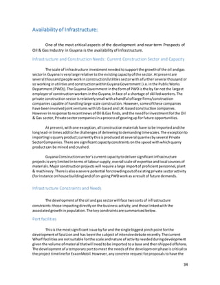 34
Availability of Infrastructure:
One of the most critical aspects of the development and near term Prospects of
Oil & Gas Industry in Guyana is the availability of infrastructure.
Infrastructure and Construction Needs: Current Construction Sector and Capacity
The scale of infrastructure investmentneededtosupportthe growthof the oil andgas
sectorin Guyanais verylarge relative tothe existingcapacityof the sector.Atpresentare
several thousand people workinconstruction/utilitiessectorwithafurtherseveral thousand or
so workinginutilitiesandconstructionwithinGuyanaGovernment (i.e.inthe PublicWorks
Department(PWD)).The GuyanaGovernment inthe formof PWD isthe by far notthe largest
employerof constructionworkersinthe Guyana,inface of a shortage of skilledworkers.The
private constructionsectorisrelativelysmallwithahandful of large firms/construction
companiescapable of handlinglarge scale construction.However,someof these companies
have beeninvolved jointventureswith US-basedand UK-basedconstructioncompanies.
Howeverinresponse torecentnewsof Oil &Gas finds, andthe need forinvestmentforthe Oil
& Gas sector,Private sectorcompaniesin aprocessof gearingup forfuture opportunities.
At present,withone exception,all constructionmaterialshave tobe importedandthe
longlead-intimesaddtothe challengesof deliveringtodemandingtimescales.The exceptionto
importingisquarryproduct;currentlythisisproducedat several quarriesbyseveral Private
SectorCompanies.There are significantcapacityconstraintsonthe speedwithwhichquarry
productcan be minedandcrushed.
Guyana Constructionsector’scurrentcapacitytodeliversignificantinfrastructure
projectsisverylimitedintermsof laboursupply,overall scale of expertise andlocal sourcesof
materials.Majorconstructionprojectswill require alarge importof proficientpersonnel,plant
& machinery.There isalsoa severe potential forcrowdingoutof existingprivate sectoractivity
(forinstance onhouse building)andof on-goingPWDworkas a resultof future demands.
Infrastructure Constraints and Needs
The developmentof the oil andgas sectorwill face twosortsof infrastructure
constraints:those impactingdirectlyonthe business activity;andthose linkedwiththe
associatedgrowthinpopulation.The keyconstraintsare summarisedbelow.
Port facilities
Thisis the mostsignificantissue byfarandthe single biggestpinchpointforthe
developmentof SeaLionand has beenthe subjectof intensivedebate recently.The current
Wharf facilitiesare notsuitable forthe scale andnature of activityneededduringdevelopment
giventhe volume of material thatwill needtobe importedtoa base andthenshippedoffshore.
The developmentof atemporaryportto meetthe needsof the developmentphase iscritical to
the projecttimelineforExxonMobil.However,anyconcrete requestforproposalstohave the
 