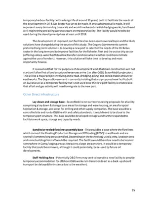 35
temporaryharbourfacility(withadesignlifeof around30 years) builtto facilitate the needs of
the developmentinOil &Gas Sectorhas yetto be made.If anysuch proposal ismade,itwill
representaverydemandingtimescale andwouldinvolve substantialdredgingworks,landbased
civil engineeringandpilingworktosecure atemporary facility.The facilitywouldneedtobe
usedduringthe developmentphase atleastuntil 2018.
The developmentof improvedportfacilitieshasbeenacontroversialtopicandthe likely
solutionshave changedduring the course of thisstudy.The GuyanaGovernments current
preferredlong-termsolutionis todevelopanew port to cater for the needsof the Oil & Gas
sectorin the longtermand to improve facilitiesforthe fisheriesfleetandthe cruise shipsector
(offeringadeep-waterberthtoallow transfersonshore whenweatherconditionsmilitate
againstthe use of tenders).However,thissolutionwilltake time todevelopandmost
importantlyfinance.
It isassumed that forthe purposesof development workthatmainconstructionwill not
start until afterfirstoil andassociated revenuesarrive (i.e.after2018, ExxonMobil projection).
Thiswill be a majorprojectinvolvinganew road,dredging,piling,andconsiderable amountof
earthworks.The GuyanaGovernmentiscurrentlyinsistingthatany proposednew facilitybuilt
on Guyanasoil as a temporaryfacilitythatisnot usedonce the new port facilityiscreatedand
that all oil and gas activitywill needtomigrate tothe new port.
Other Direct Infrastructure
Lay down and storage base - ExxonMobil isnot currently seekingproposalsforafacility
comprisingalay down& storage base areas forstorage and warehousing,anareaforspool
fabrication&storage,and areasfor drillingandothersupplycompanies.The base wouldbe a
controlledsite andrunto O&G healthandsafetystandards;it wouldneedtobe close to the
temporaryportstructure.Thisbase couldbe developedinstagesand furtherexpandedto
facilitate workspace,storage andcapacityneeds.
Bundledor reeledflowlinesassemblybase - Thiswouldbe a base where the flowlines
whichconnectthe FloatingProductionStorage andOffloading (FPSO) towellheadsandare
several kilometreslongare assembled.Dependingonthe technologyusedajetty,laydownarea
and some buildingsforstaff wouldbe required.The facilitywould therefore needtobe located
somewhere inCamp/stagingareaasitrequiresalarge areaonshore. Itwouldbe a temporary
facilitythatcouldbe removed,althoughitcould potentially,be re-usedbyfuture oil
developments.
Staff HoldingArea - PotentiallyO&Gfirmsmayseektoinvestina new facilitytoprovide
temporaryaccommodationforoffshore O&Gworkersintransitiontoact as a back-upshould
transportbe delayed(forinstancedue tothe weather).
 