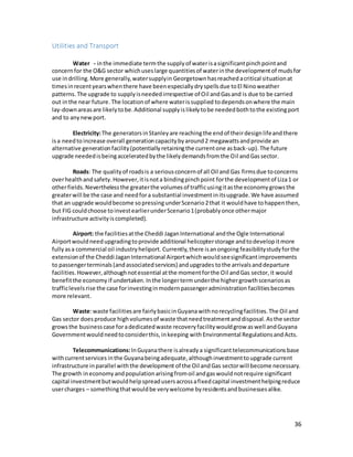 36
Utilities and Transport
Water - inthe immediate termthe supplyof waterisasignificantpinchpointand
concernfor the O&G sector whichuseslarge quantitiesof waterinthe developmentof mudsfor
use indrilling.More generally,watersupplyin Georgetown hasreachedacritical situationat
timesinrecentyearswhenthere have beenespeciallydryspellsdue toEl Ninoweather
patterns.The upgrade to supplyisneededirrespective of Oil andGasand is due to be carried
out inthe near future.The locationof where waterissupplied todependsonwhere the main
lay-downareasare likelytobe.Additional supplyislikelytobe neededbothtothe existingport
and to anynewport.
Electricity:The generatorsinStanleyare reachingthe endof theirdesignlifeandthere
isa needto increase overall generationcapacitybyaround2 megawattsandprovide an
alternative generationfacility(potentiallyretainingthe currentone asback-up).The future
upgrade neededisbeingacceleratedbythe likelydemandsfromthe Oil andGassector.
Roads: The qualityof roadsis a seriousconcernof all Oil and Gas firmsdue toconcerns
overhealthandsafety.However,itisnota bindingpinchpoint forthe developmentof Liza1 or
otherfields.Neverthelessthe greaterthe volumesof trafficusingitasthe economygrowsthe
greaterwill be the case and needfora substantial investmentinitsupgrade.We have assumed
that an upgrade wouldbecome sopressingunderScenario2that it wouldhave tohappenthen,
but FIG couldchoose toinvestearlierunderScenario1(probablyonce othermajor
infrastructure activityiscompleted).
Airport: the facilitiesatthe Cheddi JaganInternational andthe Ogle International
Airportwouldneedupgradingtoprovide additional helicopterstorage andtodevelopitmore
fullyasa commercial oil industryheliport. Currently,there isanongoing feasibilitystudyforthe
extensionof the Cheddi JaganInternational Airportwhichwouldseesignificantimprovements
to passengerterminals(andassociatedservices) andupgrades tothe arrivalsanddeparture
facilities. However,althoughnotessential atthe momentforthe Oil andGas sector,it would
benefitthe economy if undertaken.Inthe longertermunderthe highergrowthscenariosas
trafficlevels rise the case forinvestinginmodernpassengeradministration facilitiesbecomes
more relevant.
Waste:waste facilitiesare fairlybasicinGuyanawithnorecyclingfacilities.The Oil and
Gas sector doesproduce highvolumesof waste thatneedtreatmentanddisposal.Asthe sector
growsthe businesscase foradedicatedwaste recoveryfacilitywouldgrow aswell andGuyana
Governmentwouldneedtoconsiderthis,inkeeping withEnvironmental Regulationsand Acts.
Telecommunications:InGuyanathere isalreadya significant telecommunications base
withcurrentservices inthe Guyanabeingadequate,althoughinvestmenttoupgrade current
infrastructure inparallel withthe development of the Oil andGas sectorwill become necessary.
The growth ineconomyandpopulationarisingfromoil andgaswouldnotrequire significant
capital investmentbutwouldhelpspreadusersacrossafixedcapital investmenthelpingreduce
usercharges – somethingthatwouldbe verywelcome byresidentsandbusinessesalike.
 