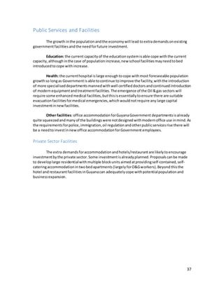 37
Public Services and Facilities
The growth inthe populationandthe economywill lead toextrademandsonexisting
governmentfacilitiesandthe needforfuture investment.
Education: the current capacityof the educationsystemisable cope withthe current
capacity,althoughinthe case of populationincrease,new school facilitiesmayneedtobed
introducedtocope withincrease.
Health: the currenthospital islarge enoughtocope withmost foreseeablepopulation
growthso longas Government isable tocontinue toimprove the facility,withthe introduction
of more specialiseddepartmentsmannedwithwell certifieddoctorsandcontinuedintroduction
of modern equipmentand treatmentfacilities. The emergence of the Oil &gas sectors will
require some enhancedmedical facilities,butthisisessentiallytoensure there are suitable
evacuationfacilitiesformedical emergencies,which wouldnotrequire any large capital
investmentinnewfacilities.
Other facilities:office accommodationforGuyanaGovernment departmentsisalready
quite squeezedandmanyof the buildingswere notdesignedwithmodernoffice use inmind.As
the requirementsforpolice,immigration,oil regulationandotherpublicservicesrise there will
be a needtoinvestin newoffice accommodationforGovernment employees.
Private Sector Facilities
The extra demandsforaccommodationandhotels/restaurantare likelytoencourage
investmentbythe private sector.Some investmentisalreadyplanned. Proposalscanbe made
to developlarge residentialwithmultiple blockunits aimedatprovidingself-contained,self-
cateringaccommodationintwobedapartments(largelyforO&Gworkers).Beyond thisthe
hotel and restaurantfacilitiesinGuyanacan adequatelycope withpotentialpopulationand
businessexpansion.
 