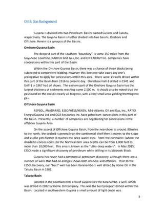 3
Oil & GasBackground
Guyana is divided into two Petroleum Basins named Guyana and Takutu,
respectively. The Guyana Basin is further divided into two basins, Onshore and
Offshore. Herein is a synopsis of the Basins.
Onshore Guyana Basin
The deepest part of the southern “boundary” is some 150 miles from the
Guyanese Coastline. NABI Oil And Gas, Inc. and ON ENERGY Inc. companies have
concessions within this part of the Basin.
Within the Onshore Guyana Basin, there was a chance of these blocks being
subjected to competitive bidding, however this does not take away any one’s
prerogative to apply for concessions within this area. There were 13 wells drilled within
this part of the Basin from 1916 to present day. Only Rose Hall-1 drilled in 1941 and
Drill-1 in 1967 had oil shows. The eastern part of the Onshore Guyana Basin has the
largest thickness of sediments reaching some 2,500 m. It should also be noted that the
gas found on the coast is nearly all biogenic, with a very small area yielding thermogenic
gas.
Offshore Guyana Basin
REPSOL, ANADARKO, ESSO/HESS/NEXEN, Mid-Atlantic Oil and Gas, Inc., RATIO
Energy/Guyana Ltd and CGX Resources Inc. have petroleum concessions in this part of
the basin. Presently, a number of companies are negotiating for concessions in the
offshore Guyana Area.
On the aspect of Offshore Guyana Basin, from the nearshore to around 80 miles
to the north, the seabed is generally on the continental shelf then it moves to the slope
and as one gets further it reaches the deep-water area. From the northwest (where the
Anadarko concession is) to the Northeastern area depths can be from 1,000 feet to
more than 10,000 feet. This area is known as the “ultra-deep waters”. In May 2015,
ESSO made a significant discovery of petroleum while drilling in its Stabroek Block.
Guyana has never had a commercial petroleum discovery, although there are a
number of wells that had oil and gas shows both onshore and offshore. Prior to the
ESSO discovery, our “best” well has been Karanambo-1 well drilled by Home Oil in the
Takutu Basin in 1982.
Takutu Basin
Located in the southwestern area of Guyana lies the Karanambo-1 well, which
was drilled in 1982 by Home Oil Company. This was the best prospect drilled within this
Basin. Located in southwestern Guyana a small amount of light crude was
 
