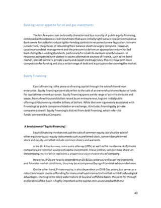 40
Banking sector appetite for oil and gas investments
The last fewyearscan be broadlycharacterizedbya scarcityof publicequityfinancing,
combinedwith corporate creditconditions thatwere initiallytightbutare now accommodative.
Bankswere forcedto introduce tighterlendingcontrolsinresponse tonew legislation.Inmany
jurisdictions, the processof rebuildingtheir balance sheetsislargelycomplete.However,
cautionaroundrisk managementandthe pressure todeliveranappropriate return hasled
banksto tightenlendingstandards,particularlyforsmall-to-medium-sizedborrowers.In
response,companieshave started toaccessalternative sourcesof finance,suchasthe bond
market, projectpartners,private equityandexportcreditagencies.There isnow bothmore
competitionforfundingandalsoa widerrange of debtand equityprovidersservingthe market.
Equity Financing:
Equityfinancingisthe processof raisingcapital throughthe sale of sharesinan
enterprise. Equity financingessentiallyreferstothe sale of anownershipinteresttoraise funds
for capital investment purposes.Equityfinancingspansawide range of activitiesinscale and
scope,froma fewthousanddollarsraisedbyan entrepreneur,togiant initialpublic
offerings (IPOs) runningintothe billions of dollars.While the termisgenerallyassociatedwith
financingsby publiccompanies listedonanexchange,itincludesfinancingsby private
companies aswell.Equityfinancingisdistinctfrom debtfinancing,whichrefers to
funds borrowedbya Company.
A breakdownof 'EquityFinancing':
Equityfinancinginvolvesnotjustthe sale of commonequity,butalsothe sale of
otherequity orquasi-equityinstrumentssuchaspreferredstock, convertible preferred
stock andequityunitsthatinclude commonsharesandwarrants.
In the Oil & Gas Business, initial public offerings (IPOs) aswellas the involvementof private
companiesare common sources of capital investment.These entities,can purchase sharesin
the company,each of which represents a proportional claimof ownership of company.
However,IPOsare heavilydependent onOil &Gas prices as well as onthe economic
and financial marketconditions, thusmaybe accompaniedbysignificantriskwhenundertaken.
On the otherhand,Private equity,isalsodependentonOil &Gas prices,butservesasa
robustand majorsource of fundingformanysmall upstreamactivitiesthatexhibittechnological
advantages.Owningtothe deepwaternature of Guyana’s offshore basin, the needforthrough
exploration of the basinis highlyimportantasthe capital costsassociatedwiththese
 