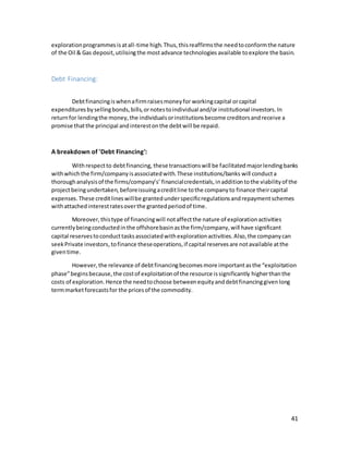 41
explorationprogrammesisatall-time high.Thus,thisreaffirmsthe needtoconformthe nature
of the Oil & Gas deposit,utilisingthe mostadvance technologies available toexplore the basin.
Debt Financing:
Debtfinancingiswhenafirmraisesmoneyfor workingcapital orcapital
expenditures bysellingbonds,bills,ornotestoindividual and/or institutional investors.In
returnfor lendingthe money,the individualsorinstitutionsbecome creditorsandreceive a
promise thatthe principal andinterestonthe debtwill be repaid.
A breakdown of 'Debt Financing':
Withrespectto debtfinancing, these transactionswill be facilitatedmajorlendingbanks
withwhichthe firm/companyisassociatedwith.These institutions/banks will conducta
thoroughanalysisof the firms/company’s’ financialcredentials,inadditiontothe viabilityof the
projectbeingundertaken, beforeissuingacreditline tothe companyto finance theircapital
expenses. These creditlineswillbe grantedunderspecificregulationsandrepaymentschemes
withattachedinterestratesoverthe grantedperiodof time.
Moreover, thistype of financingwill notaffectthe nature of explorationactivities
currentlybeingconductedinthe offshorebasinasthe firm/company,will have significant
capital reservestoconducttasksassociatedwithexplorationactivities.Also,the companycan
seekPrivate investors,tofinance theseoperations,if capital reservesare notavailable atthe
giventime.
However,the relevance of debtfinancingbecomesmore importantasthe “exploitation
phase”beginsbecause,the costof exploitationof the resource issignificantly higherthanthe
costs of exploration.Hence the needtochoose betweenequityanddebtfinancinggivenlong
termmarketforecastsfor the pricesof the commodity.
 