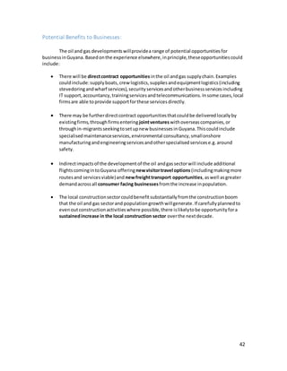 42
Potential Benefits to Businesses:
The oil and gas developmentswillprovidea range of potential opportunitiesfor
businessinGuyana.Basedonthe experience elsewhere,inprinciple,theseopportunitiescould
include:
 There will be directcontract opportunities inthe oil andgas supplychain.Examples
couldinclude:supplyboats,crew logistics,suppliesandequipmentlogistics(including
stevedoringandwharf services),securityservicesandotherbusinessservicesincluding
IT support,accountancy,trainingservicesandtelecommunications.Insome cases,local
firmsare able to provide supportforthese servicesdirectly.
 There may be furtherdirectcontract opportunitiesthatcouldbe deliveredlocallyby
existingfirms,throughfirmsentering jointventureswithoverseascompanies,or
throughin-migrantsseekingtosetupnew businessesin Guyana.Thiscouldinclude
specialisedmaintenanceservices,environmental consultancy,smallonshore
manufacturingandengineeringservicesandotherspecialisedservicese.g.around
safety.
 Indirectimpactsof the developmentof the oil andgassectorwill include additional
flightscomingintoGuyana offeringnewvisitortravel options (includingmakingmore
routesand servicesviable)and newfreighttransport opportunities,aswell asgreater
demandacrossall consumer facing businessesfromthe increase inpopulation.
 The local constructionsectorcouldbenefitsubstantiallyfromthe constructionboom
that the oil and gas sectorand populationgrowthwillgenerate.If carefullyplannedto
evenoutconstructionactivitieswhere possible,there islikelytobe opportunityfora
sustainedincrease in the local construction sector overthe nextdecade.
 