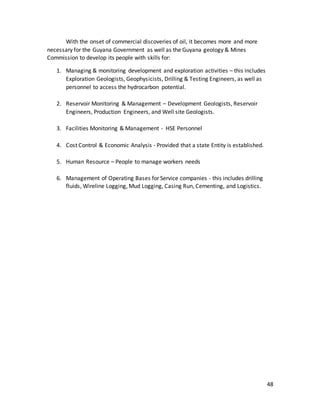 48
With the onset of commercial discoveries of oil, it becomes more and more
necessary for the Guyana Government as well as the Guyana geology & Mines
Commission to develop its people with skills for:
1. Managing & monitoring development and exploration activities – this includes
Exploration Geologists, Geophysicists, Drilling & Testing Engineers, as well as
personnel to access the hydrocarbon potential.
2. Reservoir Monitoring & Management – Development Geologists, Reservoir
Engineers, Production Engineers, and Well site Geologists.
3. Facilities Monitoring & Management - HSE Personnel
4. Cost Control & Economic Analysis - Provided that a state Entity is established.
5. Human Resource – People to manage workers needs
6. Management of Operating Bases for Service companies - this includes drilling
fluids, Wireline Logging, Mud Logging, Casing Run, Cementing, and Logistics.
 