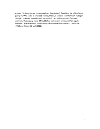 4
accrued. Tests conducted on samples from Karanambo-1 found that the oil is of good
quality (420API) and is of a “sweet” variety, that is, it contains less than 0.5% hydrogen
sulphide. However, its geological characteristics are mainly naturally fractured
reservoirs, thus proving more difficult to find commercial petroleum than regular
reservoirs. The other wells drilled in the Takutu are Lethem-1 (1980), Turantsink-1
(1992) and Apoteri K2 well (2011).
 