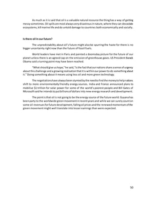 50
As much as it is said that oil is a valuable natural resource the thinghas a way of getting
messysometimes. Oil spillsare mostalwaysverydisastrousinnature,where they can devastate
ecosystems,kill marine life anddo untold damage to countries both economically and socially.
Is there oil in our future?
The unpredictability about oil’s future might also be spurring the haste for there is no
bigger uncertainty right now than the future of fossil fuels.
World leaders have met in Paris and painted a doomsday picture for the future of our
planet unless there is an agreed cap on the emission of greenhouse gases.US President Barack
Obama said a turning point may have been reached.
“What shouldgive ushope,”he said,“isthe factthatournationsshare asense of urgency
about thischallenge anda growingrealisationthatitis withinour powerto do somethingabout
it.” Doing something about it means using less oil and more green technology.
The negotiationshave alwaysbeenstymiedbythe needtofindthe moneytohelpnations
shift to more environmentally friendly energy sources. India and France announced plans to
mobilise $1 trillion for solar power for some of the world’s poorest people and Bill Gates of
Microsoftsaidhe intendstoputbillionsof dollars into new energy research and development.
The pointisthat oil is not goingto be the energysource of the future world.Guyanahas
beenparty to the worldwide greenmovementinrecentyearsand while we can surelycounton
some oil revenuesforfuture development,fallingoil pricesandthe renewedmomentumof the
green movement might well translate into lesser earnings than were expected.
 
