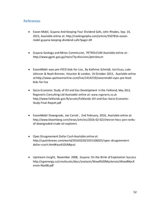 52
References
 Exxon Mobil, Guyana And Keeping Your Dividend Safe, John Rhodes, Sep. 14,
2015, Available online at: http://seekingalpha.com/article/3507816-exxon-
mobil-guyana-keeping-dividend-safe?page=2#
 Guyana Geology and Mines Commission, PETROLEUM Available online at :
http://www.ggmc.gov.gy/main/?q=divisions/petroleum
 ExxonMobil eyes pre-FEED bids for Liza , By Kathrine Schmidt, Iain Esau, Luke
Johnson & Noah Brenner, Houston & London, 16 October 2015, Available online
at:http://www.upstreamonline.com/live/1414259/exxonmobil-eyes-pre-feed-
bids-for-liza
 Socio-Economic Study of Oil and Gas Development in the Falkland, May 2013,
Regeneris Consulting Ltd Avaioable online at: www.regeneris.co.uk
http://www.falklands.gov.fk/assets/Falklands-Oil-and-Gas-Socio-Economic-
Study-Final-Report.pdf
 ExxonMobil Downgrade, Joe Carroll , 2nd February, 2016, Available online at:
http://www.bloomberg.com/news/articles/2016-02-02/chevron-hess-join-ranks-
of-downgraded-crude-oil-explorers
 Opec Disagreement Dollar Cash Available online at:
http://sputniknews.com/world/20160220/1035106025/opec-disagreement-
dollar-crash.html#ixzz410UMqsoJ
 Upstream Insight, November 2008, Guyana: On the Brink of Exploration Success
http://cgxenergy.ca/cmsAssets/docs/analysts/Wood%20Mackenzie/WoodMacK
enzie-Nov08.pdf
 