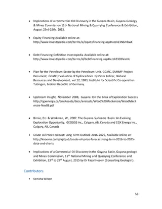 53
 Implications of a commercial Oil Discovery in the Guyana Basin, Guyana Geology
& Mines Commission 11th National Mining & Quarrying Conference & Exhibition,
August 23rd-25th, 2015.
 Equity Financing Available online at:
http://www.investopedia.com/terms/e/equityfinancing.asp#ixzz423N6mbwK
 Debt Financing Definition Investopedia Available online at:
http://www.investopedia.com/terms/d/debtfinancing.asp#ixzz423ObVamU
 Plan for the Petroleum Sector by the Petroleum Unit, GGMC, SAMMP Project
Document, GGMC; Evaluation of hydrocarbons by Peter Kehrer, Natural
Resources and Development, vol.17, 1983, Institute for Scientific Co-operation
Tubingen, Federal Republic of Germany.
 Upstream Insight, November 2008, Guyana: On the Brink of Exploration Success
http://cgxenergy.ca/cmsAssets/docs/analysts/Wood%20Mackenzie/WoodMacK
enzie-Nov08.pdf
 Birnie, D.J. & Workman, W., 2007. The Guyana-Suriname Basin: An Evolving
Exploration Opportunity. GEOSEIS Inc., Calgary, AB, Canada and CGX Energy Inc.,
Calgary, AB, Canada
 Crude Oil Price Forecast: Long Term Outlook 2016-2025, Available online at:
http://knoema.com/yxptpab/crude-oil-price-forecast-long-term-2016-to-2025-
data-and-charts
 Implications of a Commercial Oil Discovery in the Guyana Basin, Guyana geology
and Mines Commission, 11th National Mining and Quarrying Conference and
Exhibition, 23rd to 25th August, 2015 by Dr Fazal Hosein (Consulting Geologist).
Contributors:
 KenishaWilson
 
