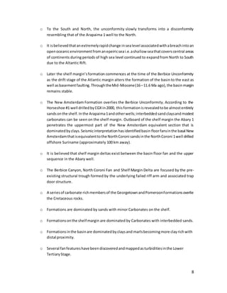 8
o To the South and North, the unconformity slowly transforms into a disconformity
resembling that of the Arapaima 1 well to the North.
o It isbelievedthatanextremelyrapidchange insealevel associatedwithabreachintoan
openoceanicenvironmentfromanepeiricseai.e.ashallow seathatcoverscentral areas
of continents during periods of high sea level continued to expandfrom North to South
due to the Altantic Rift.
o Later the shelf margin’sformation commences at the time of the Berbice Unconformity
as the drift stage of the Atlantic margin alters the formation of the basin to the east as
well asbasementfaulting.ThroughtheMid-Miocene(16–11.6 Ma ago),the basin margin
remains stable.
o The New Amsterdam Formation overlies the Berbice Unconformity. According to the
Horseshoe #1 well drilledbyCGXin2000, thisformationisrevealedtobe almostentirely
sandsonthe shelf.Inthe Arapaima1andotherwells;interbeddedsandclaysandmodest
carbonates can be seen on the shelf margin. Outboard of the shelf margin the Abary 1
penetrates the uppermost part of the New Amsterdam equivalent section that is
dominatedbyclays.Seismicinterpretationhasidentifiedbasin floorfansinthe basal New
Amsterdamthatisequivalenttothe NorthCoroni sandsinthe NorthCoroni 1well drilled
offshore Suriname (approximately 100 km away).
o It is believed that shelf margin deltas exist between the basin floor fan and the upper
sequence in the Abary well.
o The Berbice Canyon, North Coroni Fan and Shelf Margin Delta are focused by the pre-
existing structural trough formed by the underlying failed riff arm and associated trap
door structure.
o A seriesof carbonate richmembersof the GeorgetownandPomeroonFormationsoverlie
the Cretaceous rocks.
o Formations are dominated by sands with minor Carbonates on the shelf.
o Formationsonthe shelf margin are dominated by Carbonates with interbedded sands.
o Formationsinthe basinare dominatedbyclaysand marlsbecomingmore clayrichwith
distal proximity.
o Several fanfeatureshave beendiscoveredandmappedasturbiditiesinthe Lower
TertiaryStage.
 