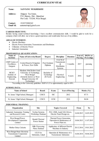 CURRICULUM VITAE
CAREER OBJECTIVE:
Besides having sound technical knowledge, I have excellent communication skills. I would be glad to work for a
company which will allow me to have a good experience and would make best use of my abilities.
AREAS OF INTEREST:
 Electric Machines
 Electric Power Generation, Transmission and Distribution
 Utilization of Electric Power
 Industrial Automation
PROFESSIONAL QUALIFICATION:
Name of
Institute
Name ofUniversity/Board Degree Discipline Duration
Year of
Passing
DGPA or
Percentage
CBIP Centre of
Excellence,
Gurgaon
Central Board of Irrigation
& Power, New Delhi
Post Graduate
Diploma
O & M of
Transmission
&
Distribution
Systems
6 months 2017 pursuing
MCKV
Institute of
Engineering,
Howrah
Maulana Abul Kalam Azad
University of Technology,
West Bengal
(formerly known as West
Bengal University Of
Technology)
Bachelor of
Technology
(B.Tech)
Electrical
Engineering
4 years 2016 9.15*
*According to the University guidelines DGPA 9.15 is approximately equal to 84%
SCHOOL DATA:
Name of School Board Exam Year of Passing Marks (%)
St. James’ High School, Binnaguri CISCE ISC 2012 87.71
St. James’ High School, Binnaguri CISCE ICSE 2010 86.86
INDUSTRIAL TRAINING:
Organisation Site Topics Covered From To
Industrial Automation Training
and Research Centre
Techno Systems
Workshop, Dankuni
PLC, HMI, AutoCAD, Drives,
Electric Panel Design etc.
16.04.2015 16.05.2015
West Bengal Power
Development Corporation
Limited
Bandel Thermal
Power Station
Thermal Power Generation,
Operation & Maintenance of
Power Plant etc.
18.06.2015 11.07.2015
Mother Dairy Calcutta
Milk Processing
Plant, Dankuni
Application of different Electric
Machines in Industry
20.12.2014 19.01.2015
West Bengal State Electricity
Transmission Corporation
Limited
132/33 kv
Substation, Liluah
Operation & Maintenance of a
Transmission Substation
16.06.2014 30.06.2014
Name: SANTANU MUKHERJEE
Address: Dalgaon Tea Estate,
P.O. Birpara, Dist. Alipurduar
Pin Code: 735204, West Bengal.
Contact: +918372088342
Email id: santanusrmp@gmail.com
 