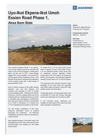 Uyo-Ikot Ekpene-Ikot Umoh
Essien Road Phase 1,
Akwa Ibom State
Client:
Akwa Ibom State Ministry 	
of Works and Transport
Construction Period:
06/2012 – 05/2014
Services:
Construction of
approximately 15 km
dual carriageway and all
necessary drainage works.
The Uyo-Ikot Ekpene Road is an approx.
25 km long federal road that connects the
cities of Uyo and Ikot Ekpene in Akwa Ibom
State. By the end of 2011, Julius Berger
Nigeria PLC was awarded the contract for
the first phase of the dualisation of Uyo – Ikot
Ekpene Road which includes the dualisation
of the existing road with a total length of
approximately 15 km.
Due to further reviews of the traffic density
between Uyo and Ikot Ekpene, the
contract was awarded in 2011 to further
accommodate growth. Following the client’s
instruction, the two existing lanes are to be
widened with two additional lanes to provide
a complete dual carriageway. Furthermore,
the road cross section needs to be extended
to 2 x 8.00 m including a 4 m median and
2.75 m strengthened shoulders on both side.
For the further dualisation of the road,
extensive demolition works of existing
structures are necessary. All electrical
installations along the road are relocated or
newly erected.
After detailed studies of the traffic loads, the
strengthening of the road cross section was
recommended and adopted by the State
Government.
To realise this, a 15 cm thick base-course
layer is placed. On top of the base course,
a 6 cm standard binder course layer plus
an additional second asphaltic binder
course layer of 6 cm is layed. On these two
binder course layers, the standard asphaltic
wearing course layer of 4 cm will be topped.
The improved cross section ensures a high
durability of the road under the expected
high traffic loads providing a long term high
quality solution for Akwa Ibom.
A drainage system of trapezoidal drains and
U-channels for road and surface drainage
will be also fabricated and erected by JBN.
In the township areas, walkways are
installed on both sides of the road to provide
safe passage for pedestrians.
JBNProjectBookNo.NG-2010-087-00
 