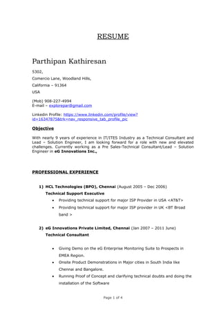 RESUME 
Parthipan Kathiresan 
5302, 
Comercio Lane, Woodland Hills, 
California – 91364 
USA 
(Mob) 908-227-4994 
E-mail – explorepar@gmail.com 
Linkedin Profile: https://www.linkedin.com/profile/view? 
id=16347875&trk=nav_responsive_tab_profile_pic 
Objective 
With nearly 9 years of experience in IT/ITES Industry as a Technical Consultant and 
Lead – Solution Engineer, I am looking forward for a role with new and elevated 
challenges. Currently working as a Pre Sales-Technical Consultant/Lead – Solution 
Engineer in eG Innovations Inc., 
PROFESSIONAL EXPERIENCE 
1) HCL Technologies (BPO), Chennai (August 2005 – Dec 2006) 
Technical Support Executive 
· Providing technical support for major ISP Provider in USA <AT&T> 
· Providing technical support for major ISP provider in UK <BT Broad 
band > 
2) eG Innovations Private Limited, Chennai (Jan 2007 – 2011 June) 
Technical Consultant 
· Giving Demo on the eG Enterprise Monitoring Suite to Prospects in 
EMEA Region. 
· Onsite Product Demonstrations in Major cities in South India like 
Chennai and Bangalore. 
· Running Proof of Concept and clarifying technical doubts and doing the 
installation of the Software 
Page 1 of 4 
 