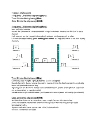 Types of Multiplexing
Frequency Division Multiplexing (FDM)
Time Division Multiplexing (TDM)
Code Division Multiplexing (CDM)
Frequency Division Multiplexing (FDM)
Is an analog technology.
Divides the spectrum or carrier bandwidth in logical channels and allocate one user to each
channel.
Each user can use the channel independently without overlapping each to other.
Channels are separated by guard bands (guard bands- is a frequency which is not used by any
channel).
Time Division Multiplexing (TDM)
Commonly used in digital signal, but can be used in analog too.
Shared channel is divided among it’s used by means of time slot. Each user can transmit data
within the provided time slot only.
Digital signals are divided in frames equivalent to time slot. (Frame of an optimum size which
can be transmitted in given time slot).
A TDM works in synchronized mode (Multiplexer and Demultiplexer are timely synchronized)
Code Division Multiplexing (CDM)
Multiple data signal can be transmitted over a single frequency in this method.
Allows its user to full bandwidth and transmit signals all the time using a unique code
(orthogonal code).
Signals travels with these unique code (chips) independently.
Receiver should know the code.
 