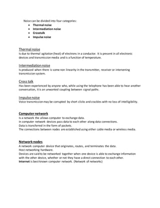 Noise can be divided into four categories:
 Thermal noise
 Intermediation noise
 Crosstalk
 Impulse noise
Thermal noise
Is due to thermal agitation (heat) of electrons in a conductor. It is present in all electronic
devices and transmission media and is a function of temperature.
Intermediation noise
Is produced when there is some non linearity in the transmitter, receiver or intervening
transmission system.
Cross talk
Has been experienced by anyone who, while using the telephone has been able to hear another
conversation, it is an unwanted coupling between signal paths.
Impulsenoise
Voice transmission may be corrupted by short clicks and crackles with no loss of intelligibility.
Computer network
Is a network the allows computer to exchange data.
In computer network devices pass data to each other along data connections.
Data is transferred in the form of packets.
The connections between nodes are established using either cable media or wireless media.
Network nodes
A network computer device that originates, routes, and terminates the data.
Host networking hardware.
Devices are said to be networked together when one device is able to exchange information
with the other device, whether or not they have a direct connection to each other.
Internet is best known computer network. (Network of networks)
 