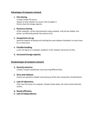 Advantages of computer network
1. File sharing
it allows remote file access.
Anyone on that network can access a file or update it.
Clients share the storage capacity.
2. Resource sharing
all the computers can be interconnected using a network, and just one modem and
printer can efficiently provide the services to all.
3. Inexpensive set-up
Saves the expense of buying and installing the same software (hardware) as many times
for as many users.
4. Flexible handling
a user can log on to a computer anywhere on the network and access his files.
5. Increasedstorage capacity
Disadvantages of computer network
1. Security concerns
a hacker can get unauthorized access by using different tools.
2. Virus and malware
Viruses can spread on network easily, because of the inter-connectivity of workstations.
3. Lack of robustness
if the main file server of a computer network breaks down, the entire system becomes
useless.
4. Needs efficiency
5. Lack of independence.
 