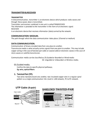 TRANSMITTER &RECEIVER
TRANSMITTER
In telecommunication, transmitter is an electronic device which produces radio waves and
through these waves data is transmitted.
Transmitter and receiver combined in one unit is called TRANSCEIVER.
The information is provided to the transmitter in the form of an electronic signal.
RECEIVER
Is an electronic device that receives information (data) carried by the network.
COMMUNICATION MEDIUM.
The path through which the data communication takes place. (Channel or medium)
DATA COMMUNICATION.
Communication of binary encoded data from one place to another.
Transmission media is what actually carries signals from one point to another. This may include
copper wiring in the case of twisted pair cable or coaxial cable or electronic waves in the case of
micro waves or satellite transmission.
Communication media can be classified as; 01.Guided or Bounded or Wired media
02. Unguided or Unbounded or Wireless media.
01.Guided media.
Confine the data to specific physical pathways.
Eg: wire, optical fibers
1. Twisted Pair (TP).
Two wires twisted around one another, two insulated copper wire in a regular spiral
pattern as a single communication link. Used in- LAN network, PC to PC network.
 