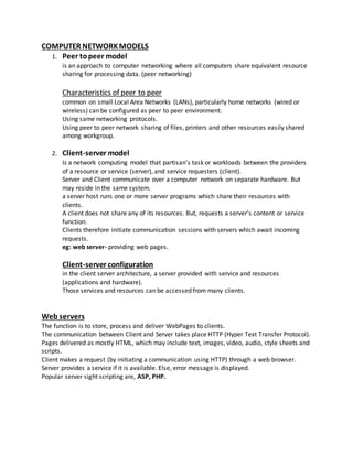 COMPUTER NETWORKMODELS
1. Peer topeer model
is an approach to computer networking where all computers share equivalent resource
sharing for processing data. (peer networking)
Characteristics of peer to peer
common on small Local Area Networks (LANs), particularly home networks (wired or
wireless) can be configured as peer to peer environment.
Using same networking protocols.
Using peer to peer network sharing of files, printers and other resources easily shared
among workgroup.
2. Client-server model
Is a network computing model that partisan’s task or workloads between the providers
of a resource or service (server), and service requesters (client).
Server and Client communicate over a computer network on separate hardware. But
may reside in the same system.
a server host runs one or more server programs which share their resources with
clients.
A client does not share any of its resources. But, requests a server’s content or service
function.
Clients therefore initiate communication sessions with servers which await incoming
requests.
eg: web server- providing web pages.
Client-server configuration
in the client server architecture, a server provided with service and resources
(applications and hardware).
Those services and resources can be accessed from many clients.
Web servers
The function is to store, process and deliver WebPages to clients.
The communication between Client and Server takes place HTTP (Hyper Text Transfer Protocol).
Pages delivered as mostly HTML, which may include text, images, video, audio, style sheets and
scripts.
Client makes a request (by initiating a communication using HTTP) through a web browser.
Server provides a service if it is available. Else, error message is displayed.
Popular server sight scripting are, ASP, PHP.
 