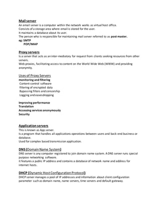 Mail server
An email server is a computer within the network works as virtual host office.
Consists of a storage area where email is stored for the user.
It maintains a database about its user.
The person who is responsible for maintaining mail server referred to as post master.
eg: SMTP
POP/IMAP
Proxy servers
Is a server that acts as an inter-mediatory for request from clients seeking resources from other
servers.
Web proxies, facilitating access to content on the World Wide Web (WWW) and providing
anonymity.
Uses of Proxy Servers
monitoring and filtering
Content-control software
filtering of encrypted data
Bypassing filters and censorship
Logging and eavesdropping
Improving performance
Translation
Accessing services anonymously
Security
Applicationservers
This is known as App server.
Is a program that handles all applications operations between users and back-end business or
database.
Used for complex based transmission application.
DNS (Domain Name System)
DNS server is any computer registered to join domain name system. A DNS server runs special
purpose networking software.
it features a public IP address and contains a database of network name and address for
internet hosts.
DHCP (Dynamic HostConfiguration Protocol)
DHCP server manages a pool of IP addresses and information about client configuration
parameter such as domain name, name servers, time servers and default gateway.
 