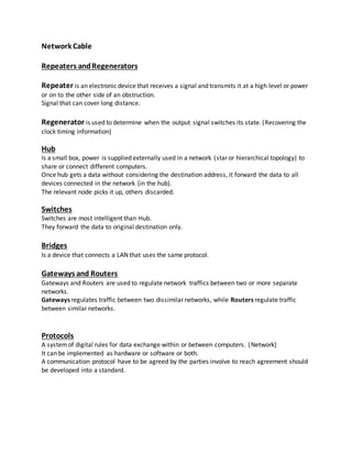 Network Cable
Repeaters andRegenerators
Repeater is an electronic device that receives a signal and transmits it at a high level or power
or on to the other side of an obstruction.
Signal that can cover long distance.
Regenerator is used to determine when the output signal switches its state. (Recovering the
clock timing information)
Hub
Is a small box, power is supplied externally used in a network (star or hierarchical topology) to
share or connect different computers.
Once hub gets a data without considering the destination address, it forward the data to all
devices connected in the network (in the hub).
The relevant node picks it up, others discarded.
Switches
Switches are most intelligent than Hub.
They forward the data to original destination only.
Bridges
Is a device that connects a LAN that uses the same protocol.
Gateways and Routers
Gateways and Routers are used to regulate network traffics between two or more separate
networks.
Gateways regulates traffic between two dissimilar networks, while Routers regulate traffic
between similar networks.
Protocols
A systemof digital rules for data exchange within or between computers. (Network)
It can be implemented as hardware or software or both.
A communication protocol have to be agreed by the parties involve to reach agreement should
be developed into a standard.
 