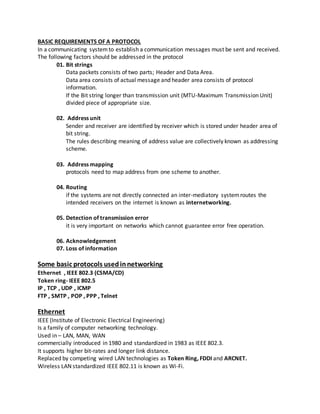 BASIC REQUIREMENTS OF A PROTOCOL
In a communicating systemto establish a communication messages must be sent and received.
The following factors should be addressed in the protocol
01. Bit strings
Data packets consists of two parts; Header and Data Area.
Data area consists of actual message and header area consists of protocol
information.
If the Bit string longer than transmission unit (MTU-Maximum Transmission Unit)
divided piece of appropriate size.
02. Address unit
Sender and receiver are identified by receiver which is stored under header area of
bit string.
The rules describing meaning of address value are collectively known as addressing
scheme.
03. Address mapping
protocols need to map address from one scheme to another.
04. Routing
if the systems are not directly connected an inter-mediatory systemroutes the
intended receivers on the internet is known as internetworking.
05. Detection of transmission error
it is very important on networks which cannot guarantee error free operation.
06. Acknowledgement
07. Loss of information
Some basic protocols usedinnetworking
Ethernet , IEEE 802.3 (CSMA/CD)
Token ring- IEEE 802.5
IP , TCP , UDP , ICMP
FTP , SMTP , POP , PPP , Telnet
Ethernet
IEEE (Institute of Electronic Electrical Engineering)
Is a family of computer networking technology.
Used in – LAN, MAN, WAN
commercially introduced in 1980 and standardized in 1983 as IEEE 802.3.
It supports higher bit-rates and longer link distance.
Replaced by competing wired LAN technologies as Token Ring, FDDI and ARCNET.
Wireless LAN standardized IEEE 802.11 is known as Wi-Fi.
 