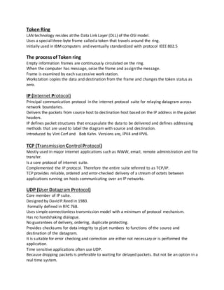 Token Ring
LAN technology resides at the Data Link Layer (DLL) of the OSI model.
Uses a special three-byte frame called a token that travels around the ring.
Initially used in IBM computers and eventually standardized with protocol IEEE 802.5
The process of Token ring
Empty information frames are continuously circulated on the ring.
When the computer has message, seize the frame and assign the message.
Frame is examined by each successive work station.
Workstation copies the data and destination from the frame and changes the token status as
zero.
IP (Internet Protocol)
Principal communication protocol in the internet protocol suite for relaying datagram across
network boundaries.
Delivers the packets from source host to destination host based on the IP address in the packet
headers.
IP defines packet structures that encapsulate the data to be delivered and defines addressing
methods that are used to label the diagram with source and destination.
Introduced by Vint Cerf and Bob Kahn. Versions are, IPV4 and IPV6.
TCP (Transmission ControlProtocol)
Mostly used in major internet applications such as WWW, email, remote administration and file
transfer.
Is a core protocol of internet suite.
Complemented the IP protocol. Therefore the entire suite referred to as TCP/IP.
TCP provides reliable, ordered and error-checked delivery of a stream of octets between
applications running on hosts communicating over an IP networks.
UDP (User Datagram Protocol)
Core member of IP suite.
Designed by David P.Reed in 1980.
Formally defined in RFC 768.
Uses simple connectionless transmission model with a minimum of protocol mechanism.
Has no handshaking dialogue.
No guarantees of delivery, ordering, duplicate protecting.
Provides checksums for data integrity to p[ort numbers to functions of the source and
destination of the datagram.
It is suitable for error checking and correction are either not necessary or is performed the
application.
Time sensitive applications often use UDP.
Because dropping packets is preferable to waiting for delayed packets. But not be an option in a
real time system.
 
