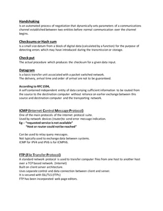 Handshaking
Is an automated process of negotiation that dynamically sets parameters of a communications
channel established between two entities before normal communication over the channel
begins.
Checksums or Hash sum
Is a small size datum from a block of digital data (calculated by a function) for the purpose of
detecting errors which may have introduced during the transmission or storage.
Check put
The actual procedure which produces the checksum for a given data input.
Datagram
Is a basic transfer unit associated with a packet switched network.
The delivery, arrival time and order of arrival are not to be guaranteed.
According to RFC 1594,
A self contained independent entity of data carrying sufficient information to be routed from
the source to the destination computer without reliance on earlier exchange between this
source and destination computer and the transporting network.
ICMP (Internet ControlMessageProtocol)
One of the main protocols of the internet protocol suite.
Used by network devices (router)to send error message indication.
Eg: - “requested service is not available”
“Host or router could not be reached”
Can be used to relay query messages.
Not typically used to exchange data between systems.
ICMP for IPV4 and IPV6 is for ICMPV6.
FTP (File Transfer Protocol)
A standard network protocol is used to transfer computer files from one host to another host
over a TCP based network. (Internet)
Built on client server architecture.
Uses separate control and data connection between client and server.
It is secured with SSL/TLS (FTPs)
FTP has been incorporated web page editors.
 