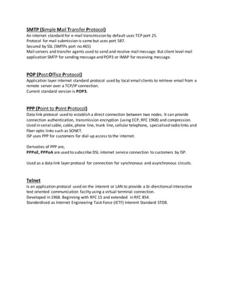 SMTP (Simple Mail Transfer Protocol)
An internet standard for e-mail transmission by default uses TCP port 25.
Protocol for mail submission is same but uses port 587.
Secured by SSL (SMTPs port no.465)
Mail servers and transfer agents used to send and receive mail message. But client level mail
application SMTP for sending message and POP3 or IMAP for receiving message.
POP (PostOffice Protocol)
Application layer internet standard protocol used by local email clients to retrieve email from a
remote server over a TCP/IP connection.
Current standard version is POP3.
PPP (Point to Point Protocol)
Data link protocol used to establish a direct connection between two nodes. It can provide
connection authentication, transmission encryption (using ECP, RFC 1968) and compression.
Used in serial cable, cable, phone line, trunk line, cellular telephone, specialised radio links and
fiber optic links such as SONET.
ISP uses PPP for customers for dial-up access to the internet.
Derivaties of PPP are,
PPPoE, PPPoA are used to subscribe DSL internet service connection to customers by ISP.
Used as a data link layer protocol for connection for synchronous and asynchronous circuits.
Telnet
Is an application protocol used on the interent or LAN to provide a bi-dierctionsal interactive
text oriented communication facilty using a virtual terminal connection.
Developed in 1968. Beginning with RFC 15 and extended in RFC 854.
Standerdised as Internet Engineering Task Force (IETF) Interent Standard STD8.
 