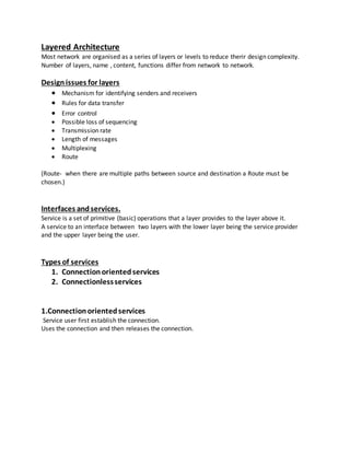 Layered Architecture
Most network are organised as a series of layers or levels to reduce therir design complexity.
Number of layers, name , content, functions differ from network to network.
Designissues for layers
 Mechanism for identifying senders and receivers
 Rules for data transfer
 Error control
 Possible loss of sequencing
 Transmission rate
 Length of messages
 Multiplexing
 Route
(Route- when there are multiple paths between source and destination a Route must be
chosen.)
Interfaces andservices.
Service is a set of primitive (basic) operations that a layer provides to the layer above it.
A service to an interface between two layers with the lower layer being the service provider
and the upper layer being the user.
Types of services
1. Connectionorientedservices
2. Connectionlessservices
1.Connectionorientedservices
Service user first establish the connection.
Uses the connection and then releases the connection.
 