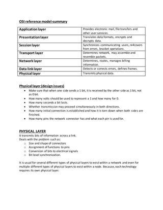 OSI reference model-summary
Applicationlayer Provides electronic mail, file transfers and
other user services.
Presentationlayer Translates data formats, encrypts and
decrypts data.
Sessionlayer Synchronizes communicating users, re4covers
from errors, bracket operations.
Transport layer Determines network, may assemble and
resemble packets.
Network layer Determines, routes, manages billing
information.
Data link layer Detects or corrects errors, defines frames.
Physical layer Transmits physical data.
Physical layer (designissues)
 Make sure that when one side sends a 1 bit, it is received by the other side as 1 bit, not
as 0 bit.
 How many volts should be used to represent a 1 and how many for 0.
 How many seconds a bit lasts.
 Whether transmission may proceed simultaneously in both directions.
 How many initial connection is established and how it is torn down when both sides are
finished.
 How many pins the network connector has and what each pin is used for.
PHYSICAL LAYER
It transmits bits of information across a link.
Deals with the problem such as:
o Size and shape of connectors
o Assignment of functions to pins
o Conversion of bits to electrical signals
o Bit level synchronization.
It is usual for several different types of physical layers to exist within a network and even for
multiple different types of physical layers to exist within a node. Because, each technology
requires its own physical layer.
 
