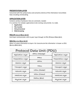 PRESENTATION LAYER
Concerned with the syntax (rules) and semantics (forms) of the information transmitted.
Does encoding and decoding.
APPLICATION LAYER
Contains variety of protocols that are commonly needed.
It is common for multiple applications to be running concurrently in a node.
 Application
 File transfer
 Virtual terminal
 Web browsing
PDU (Protocol Data Unit)
Each layer communicates with its peer layer through its PDU (Protocol Data Unit).
SDU (Service Data Unit)
When n+1 gives information to layer n for transmission the information is known as SDU
(Service Data Unit).
 