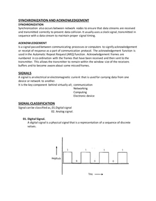 SYNCHRONIZATION AND ACKNOWLEDGEMENT
SYNCHRONIZATION
Synchronization also occurs between network nodes to ensure that data streams are received
and transmitted correctly to prevent data collision. It usually uses a clock signal, transmitted in
sequence with a data stream to maintain proper signal timing.
ACKNOWLEDGEMENT
Is a signal passed between communicating processes or computers to signify acknowledgement
or receipt of response as a part of communication protocol. The acknowledgement function is
used in the Automatic Repeat Request (ARQ) function. Acknowledgement frames are
numbered in co-ordination with the frames that have been received and then sent to the
transmitter. This allows the transmitter to remain within the window size of the receivers
buffers and to become aware about some missed frames.
SIGNALS
A signal is an electrical or electromagnetic current that is used for carrying data from one
device or network to another.
It is the key component behind virtually all; communication
Networking
Computing
Electronic device
SIGNAL CLASSIFICATION
Signal can be classified as, 01.Digital signal
02. Analog signal.
01. Digital Signal.
A digital signal is a physical signal that is a representation of a sequence of discrete
values.
 