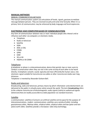 MANUAL METHODS
MANUAL COMMUNICATION METHODS
The manual communication system use articulation of hands, signals, gestures to mediate
message between persons. They are received visually and some time factually. When it is a
primary form of communication may be enhanced by body language and facial expression.
ELECTRONIC AND COMPUTER BASED OF COMMUNICATION
Any form of communication between two or more individual people who interact and or
influence each other via computers or electronic media.
 Telephone
 Radio or television
 Satellite
 ISDN
 ADSL or DSL
 CDMA
 GPRS
 GSM
 3G or 4G
 HSDPA or W-CDMA
Telephone
A telephone or phone is a telecommunications device that permits two or more users to
conduct a conversation when they are not in the same vicinity of each other to be heard
directly. A telephone converts sound, typically and most efficiently the human voice, into
electronic signal suitable for transmission via cables or other transmission media over long
distances.
Telephone is invented by Alexander Graham-Bell.
Radio and television
Broadcasting, radio and television, primary means by which information and entertainment are
delivered to the public in virtually every nation around the world. The term broadcasting refers
to the airborne transmission of electromagnetic audio signals (radio) or audiovisual signals
(television) that are readily accessible to a wide population via standard receivers.
Satellite
a communication satellite or Camsat is an artificial satellite sent to space for the purpose of
telecommunications, modern communications satellites use a variety of orbits including
geostationary orbits, Molniya orbits, elliptical orbits, elliptical orbits and low (polar and non-
polar) earth orbits. Satellites provide a microwave radio relay technology.
 