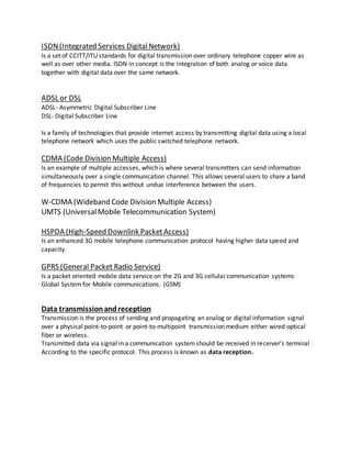 ISDN(Integrated Services DigitalNetwork)
Is a set of CCITT/ITU standards for digital transmission over ordinary telephone copper wire as
well as over other media. ISDN in concept is the integration of both analog or voice data
together with digital data over the same network.
ADSL or DSL
ADSL- Asymmetric Digital Subscriber Line
DSL- Digital Subscriber Line
Is a family of technologies that provide internet access by transmitting digital data using a local
telephone network which uses the public switched telephone network.
CDMA (Code Division Multiple Access)
Is an example of multiple accesses, which is where several transmitters can send information
simultaneously over a single communication channel. This allows several users to share a band
of frequencies to permit this without undue interference between the users.
W-CDMA (Wideband Code Division Multiple Access)
UMTS (UniversalMobile Telecommunication System)
HSPDA (High-Speed Downlink PacketAccess)
Is an enhanced 3G mobile telephone communication protocol having higher data speed and
capacity.
GPRS (General Packet Radio Service)
Is a packet oriented mobile data service on the 2G and 3G cellular communication systems
Global System for Mobile communications. (GSM)
Data transmissionandreception
Transmission is the process of sending and propagating an analog or digital information signal
over a physical point-to-point or point-to-multipoint transmission medium either wired optical
fiber or wireless.
Transmitted data via signal in a communication systemshould be received in receiver’s terminal
According to the specific protocol. This process is known as data reception.
 