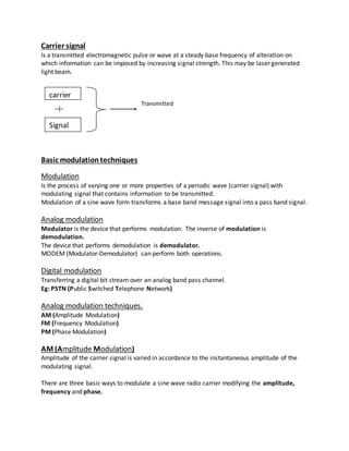 Carrier signal
Is a transmitted electromagnetic pulse or wave at a steady base frequency of alteration on
which information can be imposed by increasing signal strength. This may be laser generated
light beam.
Transmitted
Basic modulationtechniques
Modulation
Is the process of varying one or more properties of a periodic wave (carrier signal) with
modulating signal that contains information to be transmitted.
Modulation of a sine wave form transforms a base band message signal into a pass band signal.
Analog modulation
Modulator is the device that performs modulation. The inverse of modulation is
demodulation.
The device that performs demodulation is demodulator.
MODEM (Modulator-Demodulator) can perform both operations.
Digital modulation
Transferring a digital bit stream over an analog band pass channel.
Eg: PSTN (Public Switched Telephone Network)
Analog modulation techniques.
AM (Amplitude Modulation)
FM (Frequency Modulation)
PM (Phase Modulation)
AM (Amplitude Modulation)
Amplitude of the carrier signal is varied in accordance to the instantaneous amplitude of the
modulating signal.
There are three basic ways to modulate a sine wave radio carrier modifying the amplitude,
frequency and phase.
carrier
Signal
 