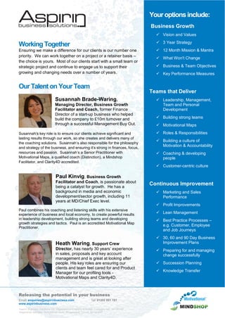 Releasing the potential in your business
Email: enquiries@aspirinbusiness.com Tel: 01202 801 187
www.aspirinbusiness.com
Aspirin Business Solutions Ltd. Registered in England & Wales. Company No.: 05126742
Registered Address: 74 Fontmell Road, Broadstone, Dorset, BH18 8NP
WorkingTogether
Ensuring we make a difference for our clients is our number one
priority. We can work together on a project or a retainer basis –
the choice is yours. Most of our clients start with a small team or
strategic project and continue to engage us to support their
growing and changing needs over a number of years.
OurTalenton Your Team
Susannah Brade-Waring,
Managing Director, Business Growth
Facilitator and Coach, former Finance
Director of a start-up business who helped
build the company to £10m turnover and
through a successful Management Buy Out.
Susannah’s key role is to ensure our clients achieve significant and
lasting results through our work, so she creates and delivers many of
the coaching solutions. Susannah’s also responsible for the philosophy
and strategy of the business, and ensuring it’s strong in finances, focus,
resources and passion. Susannah’s a Senior Practitioner with
Motivational Maps, a qualified coach (Distinction), a Mindshop
Facilitator, and Clarity4D accredited.
Paul Kinvig, Business Growth
Facilitator and Coach, is passionate about
being a catalyst for growth. He has a
background in media and economic
development/sector growth, including 11
years at MD/Chief Exec level.
Paul combines his coaching and listening skills with his extensive
experience of business and local economy, to create powerful results
in leadership development, building strong teams and developing
growth strategies and tactics. Paul is an accredited Motivational Map
Practitioner.
Heath Waring, Support Crew
Director, has nearly 30 years’ experience
in sales, proposals and key account
management and is great at looking after
people. His key roles are ensuring our
clients and team feel cared for and Product
Manager for our profiling tools -
Motivational Maps and Clarity4D.
Youroptionsinclude:
Business Growth
 Vision and Values
 3 Year Strategy
 12 Month Mission & Mantra
 What Won't Change
 Business & Team Objectives
 Key Performance Measures
Teams that Deliver
 Leadership, Management,
Team and Personal
Development
 Building strong teams
 Motivational Maps
 Roles & Responsibilities
 Building a culture of
Motivation & Accountability
 Coaching & developing
people
 Customer-centric culture
Continuous Improvement
 Marketing and Sales
Performance
 Profit Improvements
 Lean Management
 Best Practice Processes –
e.g. Customer, Employee
and Job Journeys
 30, 60 and 90 Day Business
Improvement Plans
 Preparing for and managing
change successfully
 Succession Planning
 Knowledge Transfer
 