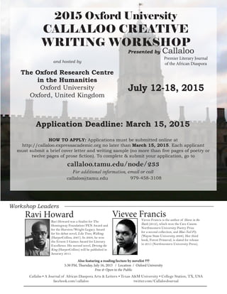 Workshop Leaders 
July 12-18, 2015 
2015 Oxford University 
CALLALOO CREATIVE 
WRITING WORKSHOP 
Ravi Howard was a finalist for The 
Hemingway Foundation/PEN Award and 
for the Hurston/Wright Legacy Award 
for his debut novel, Like Trees, Walking 
(HarperCollins, 2007). In 2008, he won 
the Ernest J. Gaines Award for Literary 
Excellence. His second novel, Driving the 
King (HarperCollins) will be published in 
Janurary 2015. 
Vievee Francis is the author of Horse in the 
Dark (2012), which won the Cave Canem 
Northwestern University Poetry Prize 
for a second collection, and Blue-Tail Fly 
(Wayne State University, 2006). Her third 
book, Forest Primeval, is slated for release 
in 2015 (Northwestern University Press). 
For additional information, email or call 
HOW TO APPLY: Applications must be submitted online at 
http://callaloo.expressacademic.org no later than March 15, 2015. Each applicant 
must submit a brief cover letter and writing sample (no more than five pages of poetry or 
twelve pages of prose fiction). To complete & submit your application, go to 
callaloo.tamu.edu/node/233 
Application Deadline: March 15, 2015 
and hosted by 
The Oxford Research Centre 
in the Humanities 
Oxford University 
Oxford, United Kingdom 
Ravi Howard Vievee Francis 
Callaloo • A Journal of African Diaspora Arts & Letters • Texas A&M University • College Station, TX, USA 
facebook.com/callaloo twitter.com/CallalooJournal 
Presented by Callaloo 
callaloo@tamu.edu 979-458-3108 
Premier Literary Journal 
of the African Diaspora 
Also featuring a reading/lecture by novelist ??? 
5:30 PM, Thursday, July 16, 2015 / Location / Oxford University 
Free & Open to the Public 
