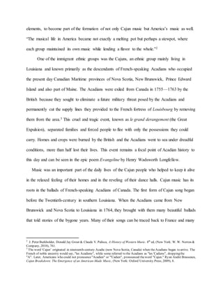 elements, to become part of the formation of not only Cajun music but America’s music as well.
“The musical life in America became not exactly a melting pot but perhaps a stewpot, where
each group maintained its own music while lending a flavor to the whole.”2
One of the immigrant ethnic groups was the Cajuns, an ethnic group mainly living in
Louisiana and known primarily as the descendants of French-speaking Acadians who occupied
the present day Canadian Maritime provinces of Nova Scotia, New Brunswick, Prince Edward
Island and also part of Maine. The Acadians were exiled from Canada in 1755—1763 by the
British because they sought to eliminate a future military threat posed by the Acadians and
permanently cut the supply lines they provided to the French fortress of Louisbourg by removing
them from the area.3 This cruel and tragic event, known as le grand derangement (the Great
Expulsion), separated families and forced people to flee with only the possessions they could
carry. Homes and crops were burned by the British and the Acadians went to sea under dreadful
conditions, more than half lost their lives. This event remains a focal point of Acadian history to
this day and can be seen in the epic poem Evangeline by Henry Wadsworth Longfellow.
Music was an important part of the daily lives of the Cajun people who helped to keep it alive
in the relaxed feeling of their homes and in the reveling of their dance halls. Cajun music has its
roots in the ballads of French-speaking Acadians of Canada. The first form of Cajun song began
before the Twentieth-century in southern Louisiana. When the Acadians came from New
Brunswick and Nova Scotia to Louisiana in 1764, they brought with them many beautiful ballads
that told stories of the bygone years. Many of their songs can be traced back to France and many
2
J. Peter Burkholder, Donald Jay Grout & Claude V. Palisca, A History of Western Music. 8th
ed, (New York: W. W. Norton &
Company, 2010), 761.
3
The word ‘Cajun’ originated in nineteenth-century Acadie (now Nova Scotia, Canada) when theAcadians began to arrive. The
French of noble ancestry would say, "les Acadiens", while some referred to the Acadians as "les 'Cadiens", droppingthe
"A". Later, Americans who could not pronounce"Acadien" or "'Cadien", pronounced theword "Cajun." Ryan André Brasseaux,
Cajun Breakdown: The Emergence of an American-Made Music, (New York: Oxford University Press, 2009), 8.
 