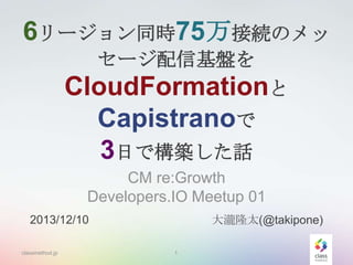 6リージョン同時75万接続のメッ
セージ配信基盤を

CloudFormationと
Capistranoで
3日で構築した話
CM re:Growth
Developers.IO Meetup 01
大瀧隆太(@takipone)

2013/12/10
classmethod.jp

1

 