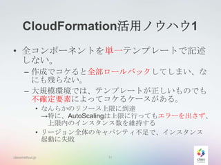 CloudFormation活用ノウハウ1
• 全コンポーネントを単一テンプレートで記述
しない。
– 作成でコケると全部ロールバックしてしまい、な
にも残らない。
– 大規模環境では、テンプレートが正しいものでも
不確定要素によってコケるケースがある。
• なんらかのリソース上限に到達
→特に、AutoScalingは上限に行ってもエラーを出さず、
上限内のインスタンス数を維持する
• リージョン全体のキャパシティ不足で、インスタンス
起動に失敗
classmethod.jp

11

 