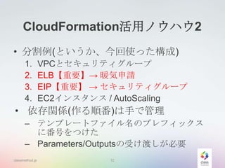 CloudFormation活用ノウハウ2
• 分割例(というか、今回使った構成)
1.
2.
3.
4.

VPCとセキュリティグループ
ELB【重要】→ 暖気申請
EIP【重要】 → セキュリティグループ
EC2インスタンス / AutoScaling

• 依存関係(作る順番)は手で管理
– テンプレートファイル名のプレフィックス
に番号をつけた
– Parameters/Outputsの受け渡しが必要
classmethod.jp

12

 