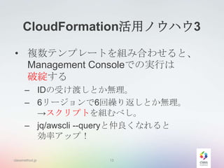CloudFormation活用ノウハウ3
• 複数テンプレートを組み合わせると、
Management Consoleでの実行は
破綻する
– IDの受け渡しとか無理。
– 6リージョンで6回繰り返しとか無理。
→スクリプトを組むべし。
– jq/awscli --queryと仲良くなれると
効率アップ！
classmethod.jp

13

 