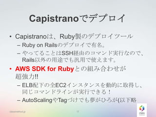 Capistranoでデプロイ
• Capistranoは、Ruby製のデプロイツール
– Ruby on Railsのデプロイで有名。
– やってることはSSH経由のコマンド実行なので、
Rails以外の用途でも汎用で使えます。

• AWS SDK for Rubyとの組み合わせが
超強力!!
– ELB配下の全EC2インスタンスを動的に取得し、
同じコマンドラインが実行できる！
– AutoScalingやTagづけでも夢がひろが(以下略
classmethod.jp

17

 