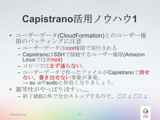 Capistrano活用ノウハウ1
• ユーザーデータ(CloudFormation)とのユーザー権
限のバッティングに注意
– ユーザーデータはroot権限で実行される
– CapistranoはSSHで接続するユーザー権限(Amazon
Linuxでは非root)
– コピペではまず通らない。
– ユーザーデータで作ったファイルがCapistranoで消せ
ない、書き出せない事象が多発。
→ su -cやsudoと仲良くなりましょう。

• 冪等性がやっぱりほすぃ...。
– 終了値0以外で全台ストップするので、ごにょごにょ

classmethod.jp

20

 