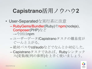 Capistrano活用ノウハウ2
• User-Separatedな実行系に注意
– RubyGems/Bundler(Ruby)やnpm(nodejs)、
Composer(PHP)など
→今回はnpm
– ユーザーデータ/Capistranoタスクの難易度が
ぐーんと上がる。
– 絶対パスやcd/sudoなどでなんとか対応した。
– Capistranoタスクであれば、Rubyシンタック
ス(変数/配列の参照)を上手く使いましょう。
classmethod.jp

22

 