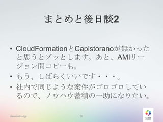 まとめと後日談2
• CloudFormationとCapistoranoが無かった
と思うとゾッとします。あと、AMIリー
ジョン間コピーも。
• もう、しばらくいいです・・・。
• 社内で同じような案件がゴロゴロしてい
るので、ノウハウ蓄積の一助になりたい。
classmethod.jp

25

 