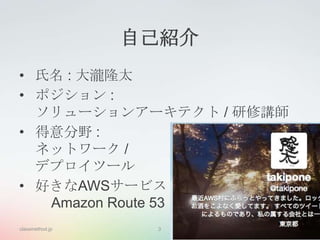 自己紹介
• 氏名 : 大瀧隆太
• ポジション :
ソリューションアーキテクト / 研修講師
• 得意分野 :
ネットワーク /
デプロイツール
• 好きなAWSサービス
Amazon Route 53
classmethod.jp

3

 