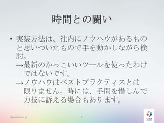 時間との闘い
• 実装方法は、社内にノウハウがあるもの
と思いついたもので手を動かしながら検
討。
→最新のかっこいいツールを使ったわけ
ではないです。
→ノウハウはベストプラクティスとは
限りません。時には、手間を惜しんで
力技に訴える場合もあります。
classmethod.jp

7

 